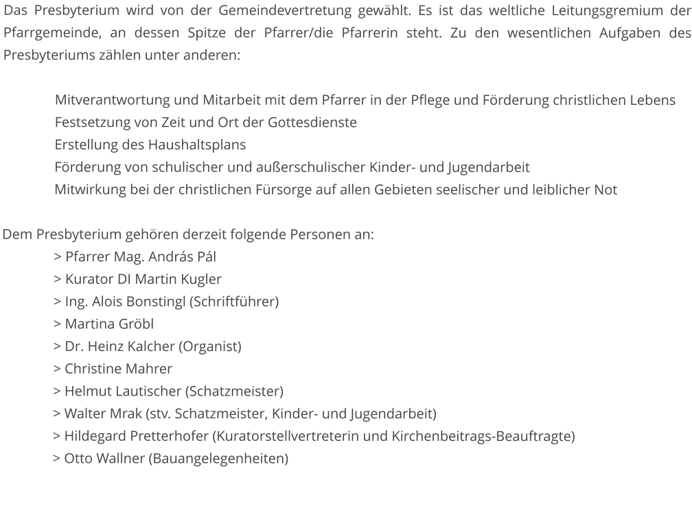 Das Presbyterium wird von der Gemeindevertretung gewählt. Es ist das weltliche Leitungsgremium der Pfarrgemeinde, an dessen Spitze der Pfarrer/die Pfarrerin steht. Zu den wesentlichen Aufgaben des Presbyteriums zählen unter anderen:  Mitverantwortung und Mitarbeit mit dem Pfarrer in der Pflege und Förderung christlichen Lebens Festsetzung von Zeit und Ort der Gottesdienste Erstellung des Haushaltsplans Förderung von schulischer und außerschulischer Kinder- und Jugendarbeit Mitwirkung bei der christlichen Fürsorge auf allen Gebieten seelischer und leiblicher Not  Dem Presbyterium gehören derzeit folgende Personen an: 		> Pfarrer Mag. András Pál 		> Kurator DI Martin Kugler 		> Ing. Alois Bonstingl (Schriftführer) 		> Martina Gröbl																							> Dr. Heinz Kalcher (Organist) 		> Christine Mahrer 		> Helmut Lautischer (Schatzmeister) 		> Walter Mrak (stv. Schatzmeister, Kinder- und Jugendarbeit) > Hildegard Pretterhofer (Kuratorstellvertreterin und Kirchenbeitrags-Beauftragte) 		> Otto Wallner (Bauangelegenheiten)
