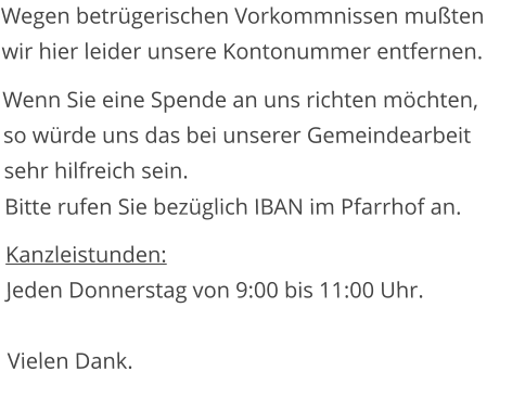 Wegen betrügerischen Vorkommnissen mußten wir hier leider unsere Kontonummer entfernen. Wenn Sie eine Spende an uns richten möchten, so würde uns das bei unserer Gemeindearbeit sehr hilfreich sein. Bitte rufen Sie bezüglich IBAN im Pfarrhof an.  Kanzleistunden:  Jeden Donnerstag von 9:00 bis 11:00 Uhr.  Vielen Dank.